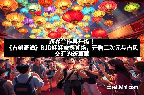 跨界合作再升级！《古剑奇谭》BJD娃娃震撼登场，开启二次元与古风交汇的新篇章